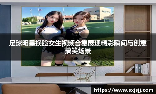 足球明星换脸女生视频合集展现精彩瞬间与创意搞笑场景